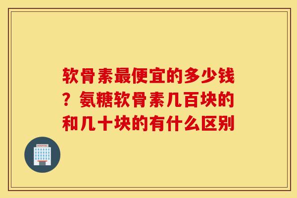 软骨素最便宜的多少钱？氨糖软骨素几百块的和几十块的有什么区别