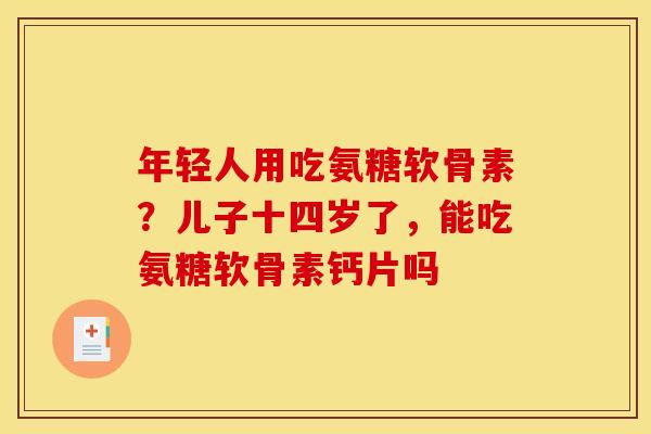 年轻人用吃氨糖软骨素?儿子十四岁了,能吃氨糖软骨素钙片吗 年轻人用吃氨糖软骨素?儿子十四岁了,能吃氨糖软骨素钙片吗