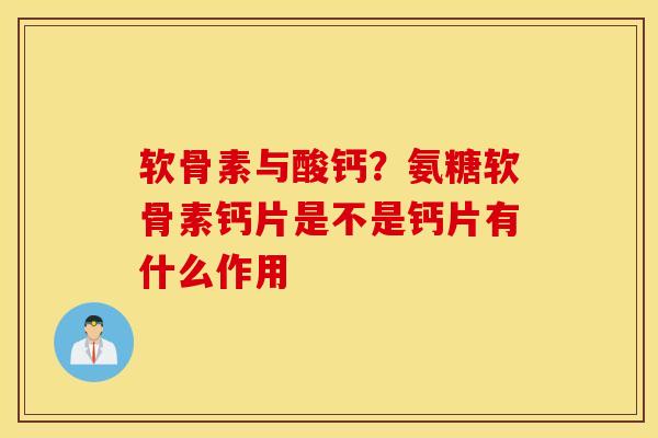 软骨素与酸钙？氨糖软骨素钙片是不是钙片有什么作用
