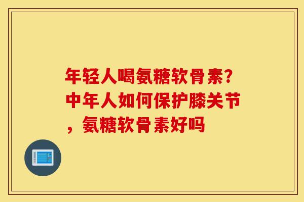 年轻人喝氨糖软骨素？中年人如何保护膝关节，氨糖软骨素好吗