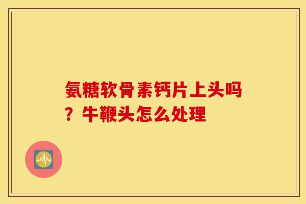 氨糖软骨素钙片上头吗？牛鞭头怎么处理