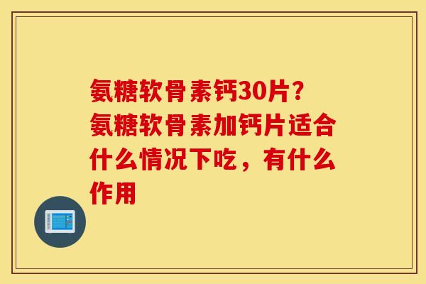 氨糖软骨素钙30片？氨糖软骨素加钙片适合什么情况下吃，有什么作用