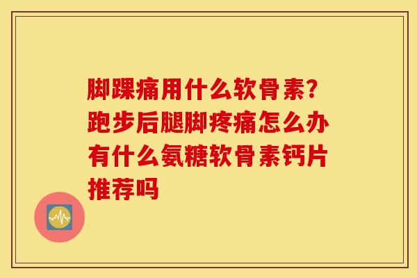 脚踝痛用什么软骨素？跑步后腿脚疼痛怎么办有什么氨糖软骨素钙片推荐吗