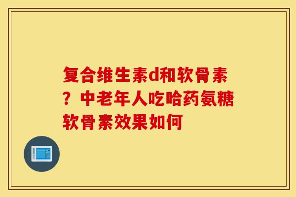 复合维生素d和软骨素？中老年人吃哈药氨糖软骨素效果如何