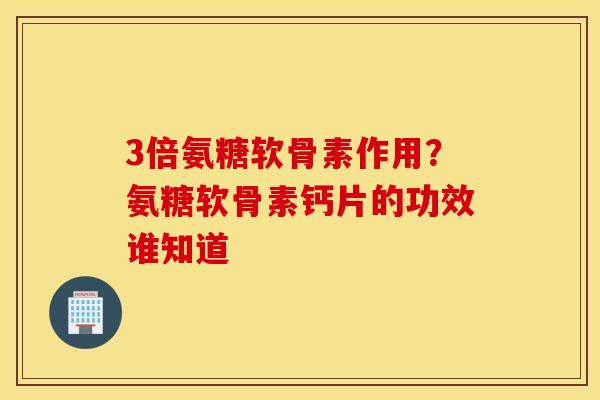 3倍氨糖软骨素作用？氨糖软骨素钙片的功效谁知道