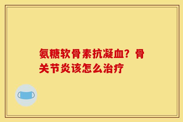 氨糖软骨素抗凝血？骨关节炎该怎么治疗