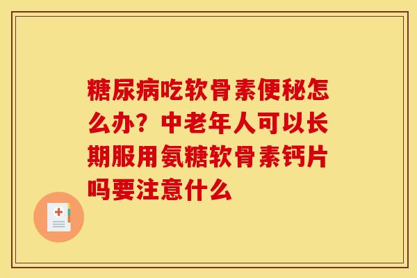 糖尿病吃软骨素便秘怎么办?中老年人可以长期服用氨糖软骨素钙片吗要注意什么 糖尿病吃软骨素便秘怎么办?中老年人可以长期服用氨糖软骨素钙片吗要注意什么