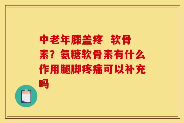 中老年膝盖疼  软骨素？氨糖软骨素有什么作用腿脚疼痛可以补充吗