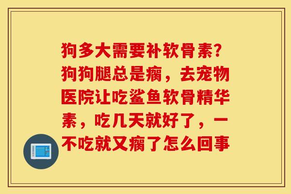 狗多大需要补软骨素？狗狗腿总是瘸，去宠物医院让吃鲨鱼软骨精华素，吃几天就好了，一不吃就又瘸了怎么回事