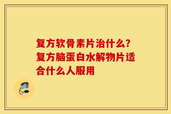 复方软骨素片治什么？复方脑蛋白水解物片适合什么人服用