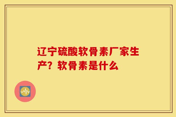 辽宁硫酸软骨素厂家生产？软骨素是什么
