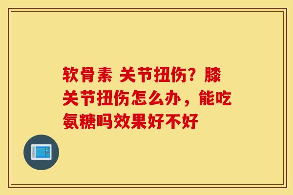 软骨素 关节扭伤？膝关节扭伤怎么办，能吃氨糖吗效果好不好