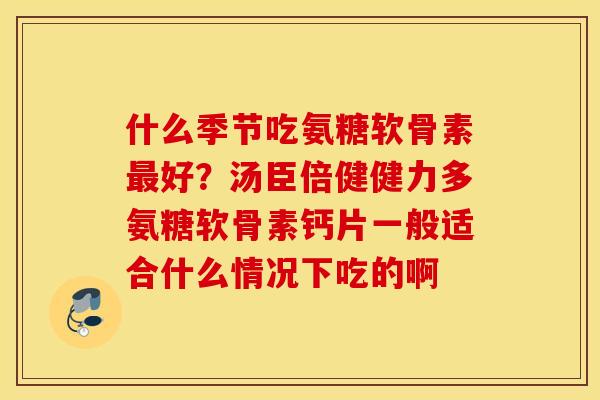 什么季节吃氨糖软骨素最好？汤臣倍健健力多氨糖软骨素钙片一般适合什么情况下吃的啊