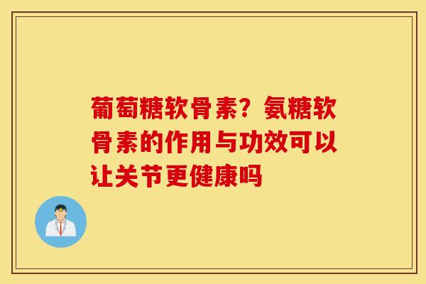 葡萄糖软骨素？氨糖软骨素的作用与功效可以让关节更健康吗