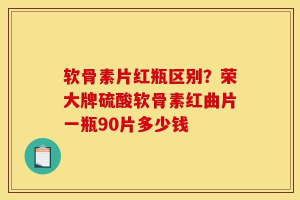 软骨素片红瓶区别？荣大牌硫酸软骨素红曲片一瓶90片多少钱