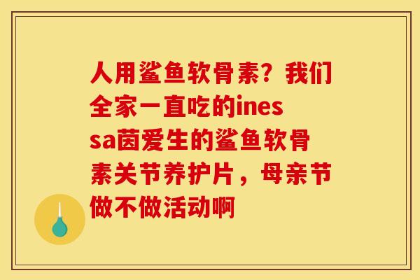 人用鲨鱼软骨素？我们全家一直吃的inessa茵爱生的鲨鱼软骨素关节养护片，母亲节做不做活动啊