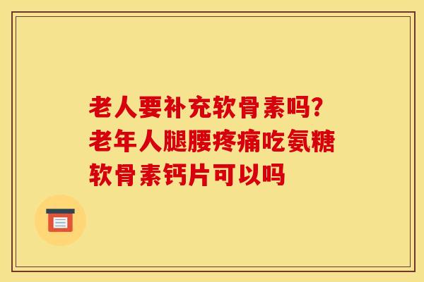 老人要补充软骨素吗？老年人腿腰疼痛吃氨糖软骨素钙片可以吗
