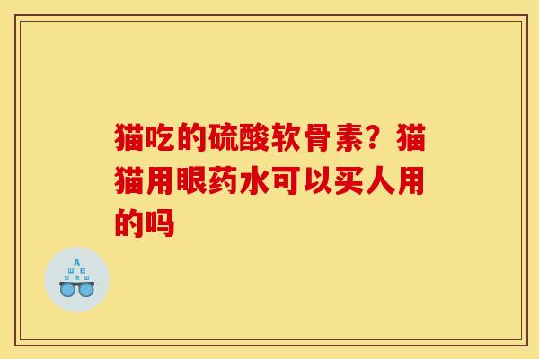 猫吃的硫酸软骨素？猫猫用眼药水可以买人用的吗