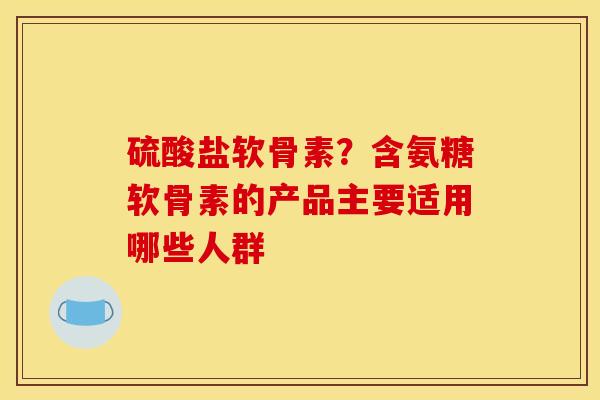 硫酸盐软骨素？含氨糖软骨素的产品主要适用哪些人群