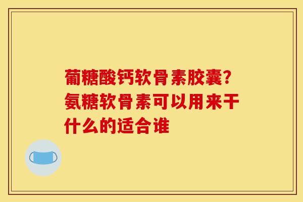 葡糖酸钙软骨素胶囊？氨糖软骨素可以用来干什么的适合谁