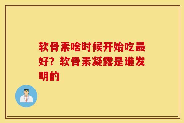 软骨素啥时候开始吃最好？软骨素凝露是谁发明的
