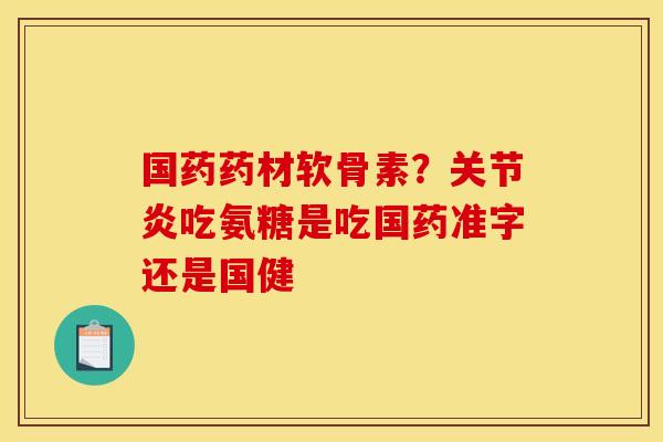 国药药材软骨素？关节炎吃氨糖是吃国药准字还是国健