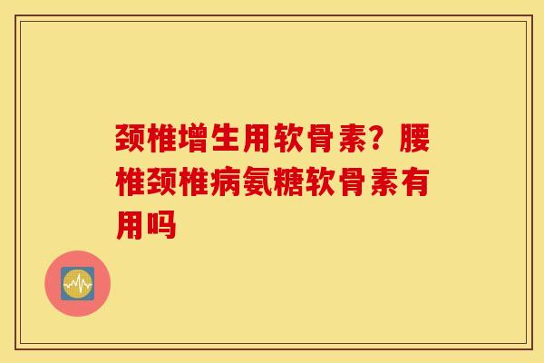 颈椎增生用软骨素？腰椎颈椎病氨糖软骨素有用吗