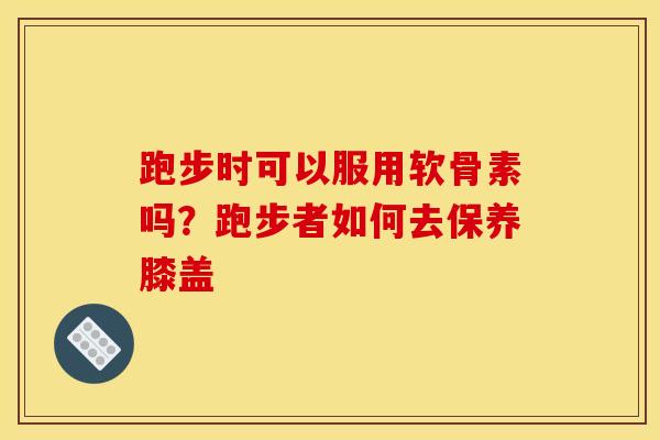 跑步时可以服用软骨素吗？跑步者如何去保养膝盖