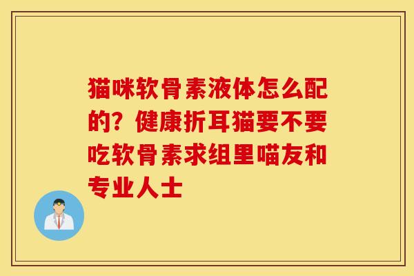 猫咪软骨素液体怎么配的？健康折耳猫要不要吃软骨素求组里喵友和专业人士