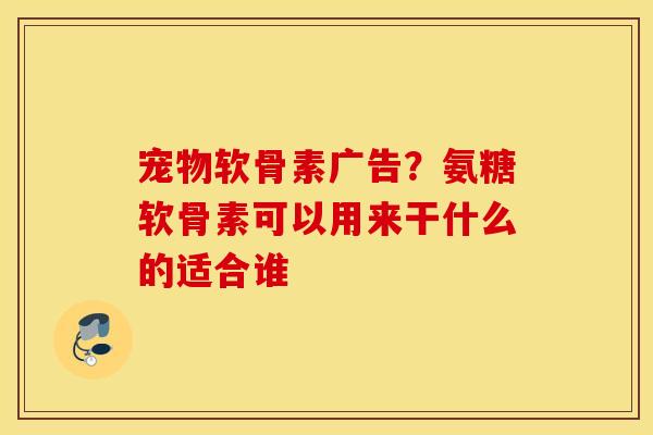 宠物软骨素广告？氨糖软骨素可以用来干什么的适合谁