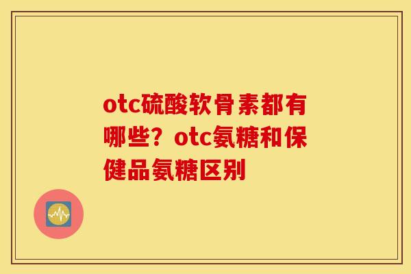 otc硫酸软骨素都有哪些？otc氨糖和保健品氨糖区别