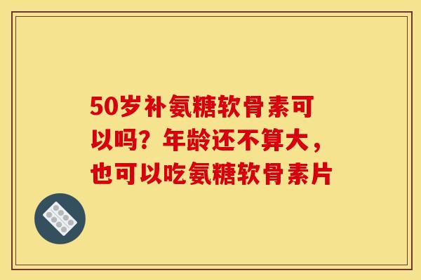 50岁补氨糖软骨素可以吗？年龄还不算大，也可以吃氨糖软骨素片
