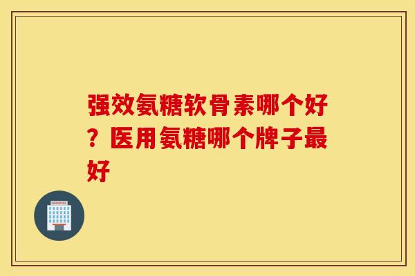 强效氨糖软骨素哪个好？医用氨糖哪个牌子最好