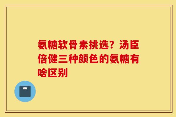 氨糖软骨素挑选？汤臣倍健三种颜色的氨糖有啥区别