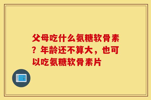 父母吃什么氨糖软骨素？年龄还不算大，也可以吃氨糖软骨素片