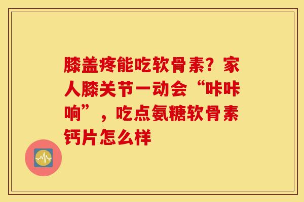 膝盖疼能吃软骨素？家人膝关节一动会“咔咔响”，吃点氨糖软骨素钙片怎么样