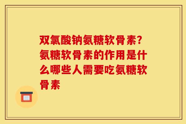 双氯酸钠氨糖软骨素？氨糖软骨素的作用是什么哪些人需要吃氨糖软骨素