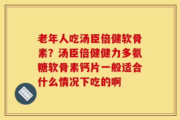 老年人吃汤臣倍健软骨素？汤臣倍健健力多氨糖软骨素钙片一般适合什么情况下吃的啊