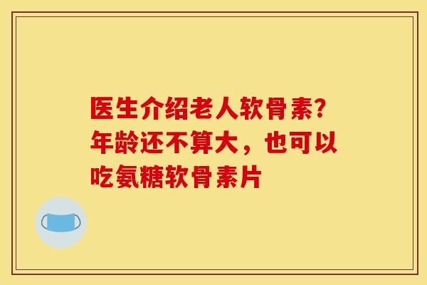 医生介绍老人软骨素？年龄还不算大，也可以吃氨糖软骨素片