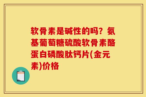 软骨素是碱性的吗？氨基葡萄糖硫酸软骨素酪蛋白磷酸肽钙片(金元素)价格