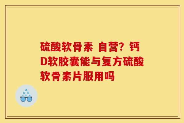 硫酸软骨素 自营？钙D软胶囊能与复方硫酸软骨素片服用吗