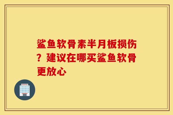 鲨鱼软骨素半月板损伤？建议在哪买鲨鱼软骨更放心