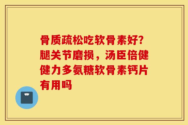骨质疏松吃软骨素好？腿关节磨损，汤臣倍健健力多氨糖软骨素钙片有用吗