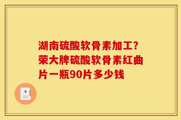 湖南硫酸软骨素加工？荣大牌硫酸软骨素红曲片一瓶90片多少钱