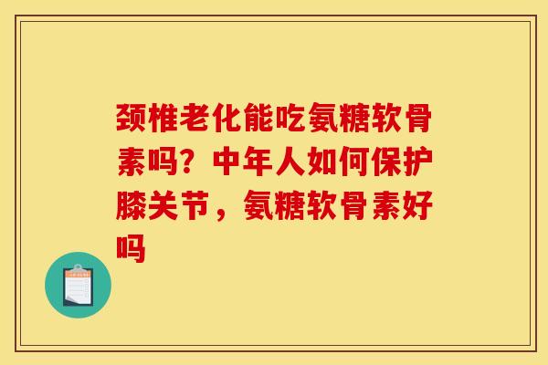 颈椎老化能吃氨糖软骨素吗？中年人如何保护膝关节，氨糖软骨素好吗