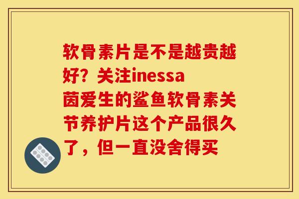 软骨素片是不是越贵越好？关注inessa茵爱生的鲨鱼软骨素关节养护片这个产品很久了，但一直没舍得买