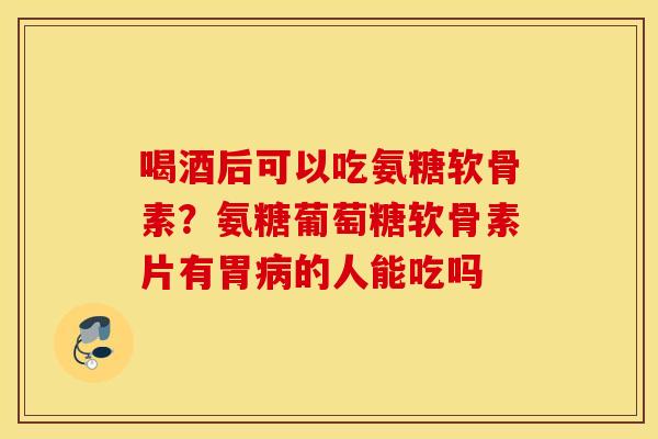 喝酒后可以吃氨糖软骨素？氨糖葡萄糖软骨素片有胃病的人能吃吗
