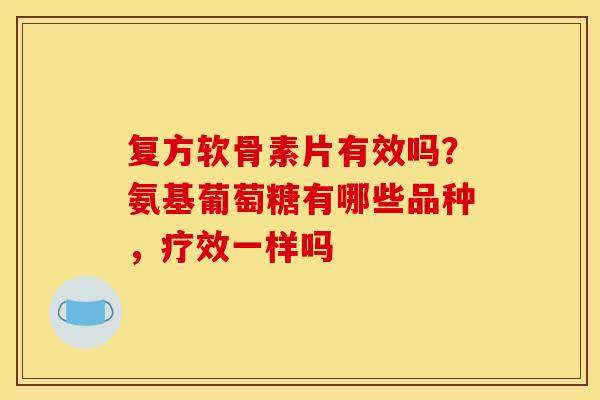 复方软骨素片有效吗？氨基葡萄糖有哪些品种，疗效一样吗
