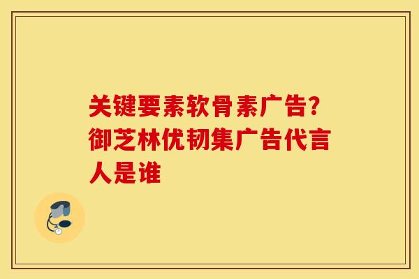 关键要素软骨素广告？御芝林优韧集广告代言人是谁