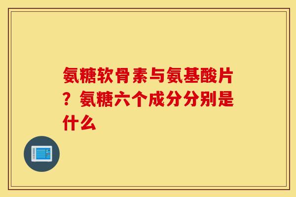 氨糖软骨素与氨基酸片？氨糖六个成分分别是什么